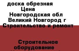 доска обрезная  4500 › Цена ­ 4 500 - Новгородская обл., Великий Новгород г. Строительство и ремонт » Строительное оборудование   . Новгородская обл.,Великий Новгород г.